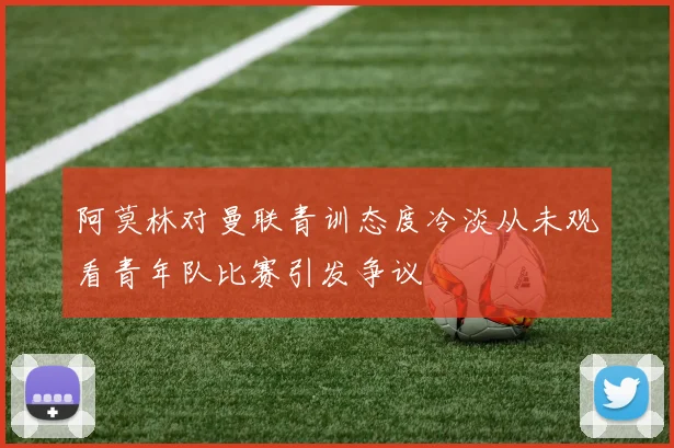 阿莫林对曼联青训态度冷淡从未观看青年队比赛引发争议