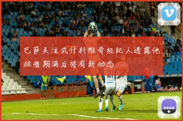 巴萨关注武什科维奇经纪人透露他租借期满后将有新动态