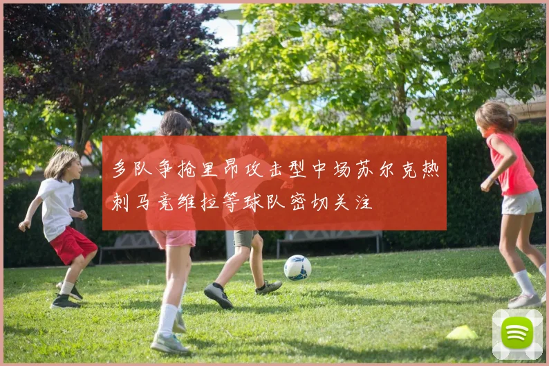 多队争抢里昂攻击型中场苏尔克热刺马竞维拉等球队密切关注
