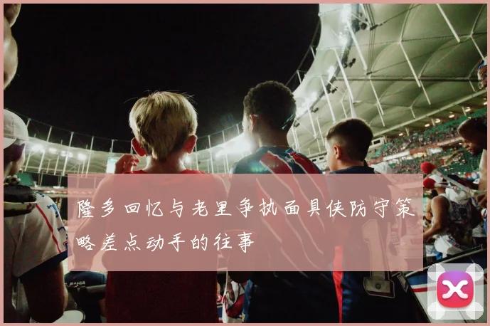 隆多回忆与老里争执面具侠防守策略差点动手的往事