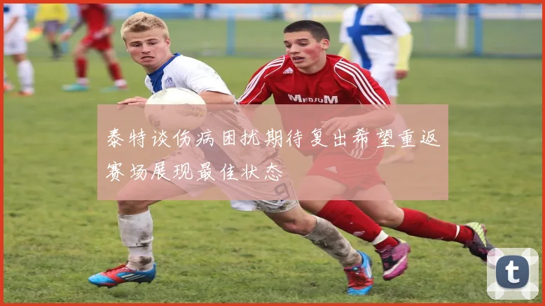 泰特谈伤病困扰期待复出希望重返赛场展现最佳状态