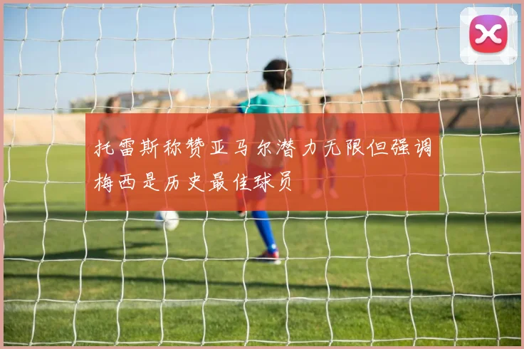托雷斯称赞亚马尔潜力无限但强调梅西是历史最佳球员