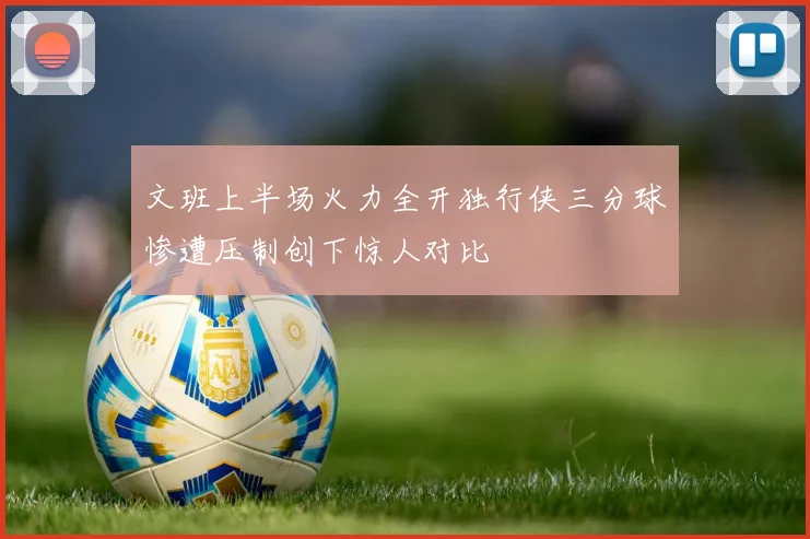 文班上半场火力全开独行侠三分球惨遭压制创下惊人对比