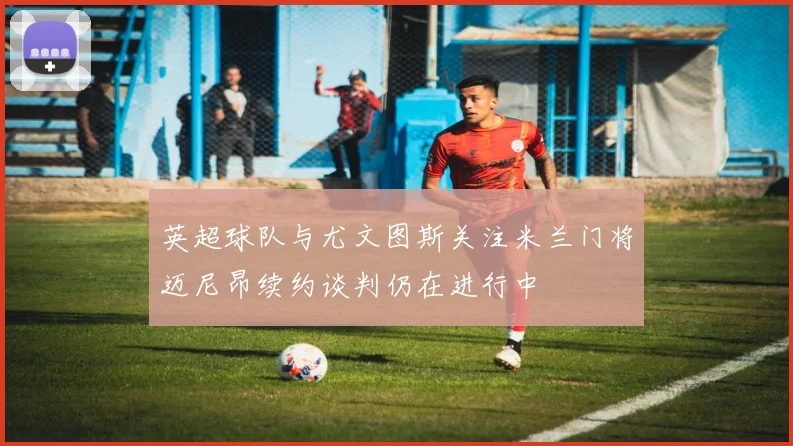 英超球队与尤文图斯关注米兰门将迈尼昂续约谈判仍在进行中