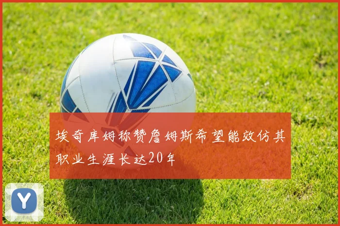 埃奇库姆称赞詹姆斯希望能效仿其职业生涯长达20年