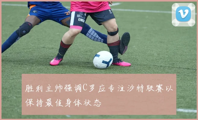 胜利主帅强调C罗应专注沙特联赛以保持最佳身体状态