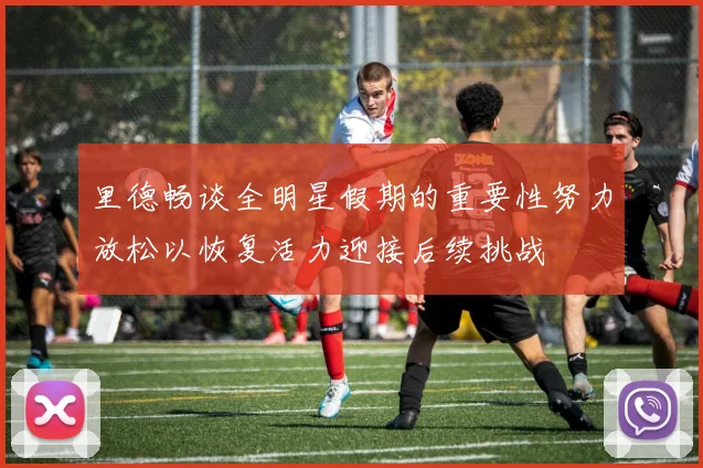 里德畅谈全明星假期的重要性努力放松以恢复活力迎接后续挑战