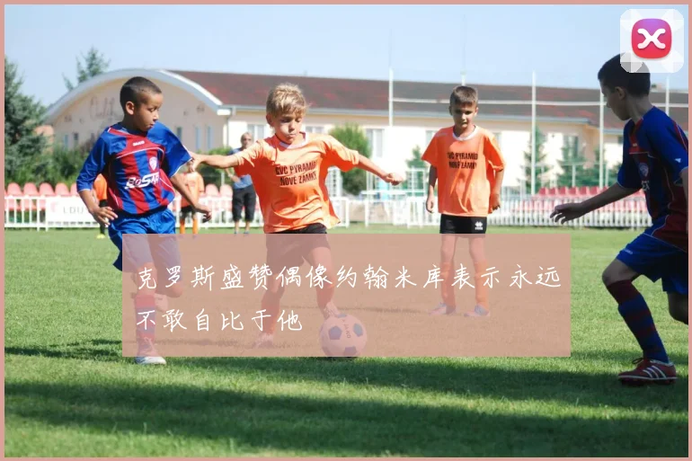 克罗斯盛赞偶像约翰米库表示永远不敢自比于他