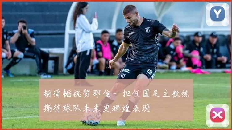 胡荷韬祝贺邵佳一担任国足主教练期待球队未来更辉煌表现