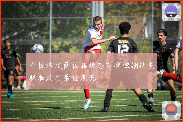 卡拉格谈萨拉赫状态下滑但期待曼联激发其最佳表现