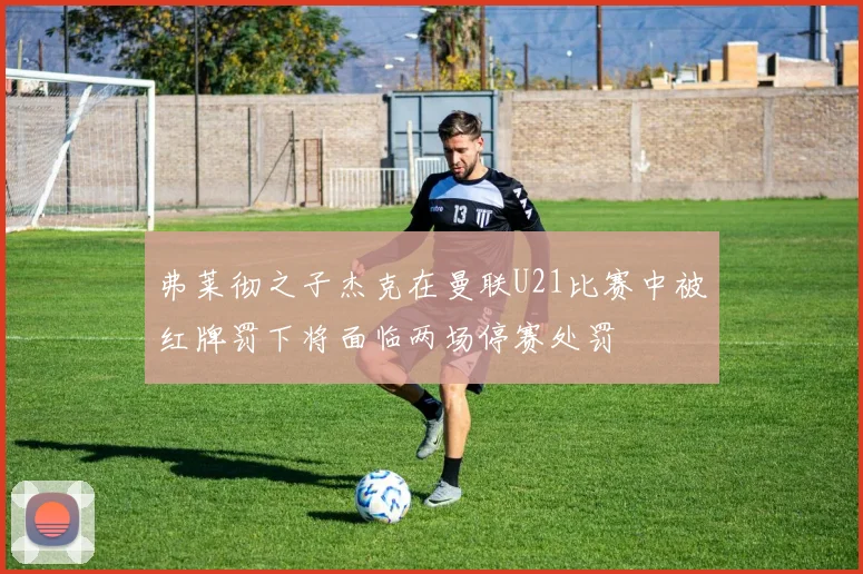 弗莱彻之子杰克在曼联U21比赛中被红牌罚下将面临两场停赛处罚
