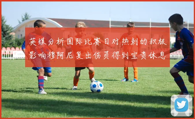 英媒分析国际比赛日对热刺的积极影响穆阿尼复出伤员得到宝贵休息时间