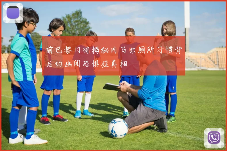前巴黎门将揭秘内马尔厕所习惯背后的幽闭恐惧症真相