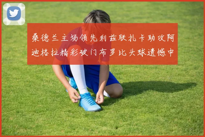 桑德兰主场领先利兹联扎卡助攻阿迪格拉精彩破门布罗比头球遗憾中楣