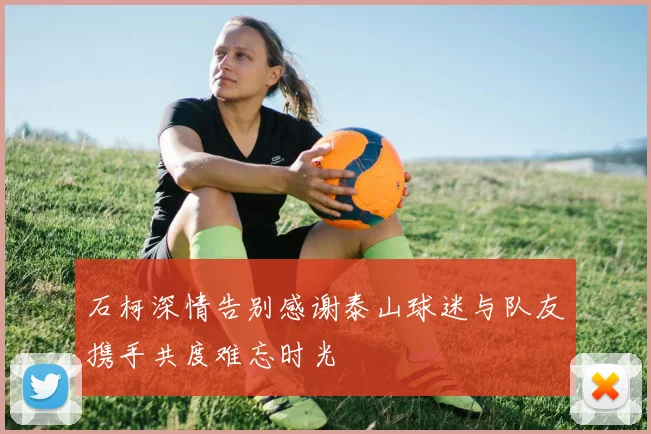 石柯深情告别感谢泰山球迷与队友携手共度难忘时光