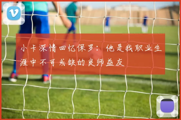 小卡深情回忆保罗：他是我职业生涯中不可或缺的良师益友